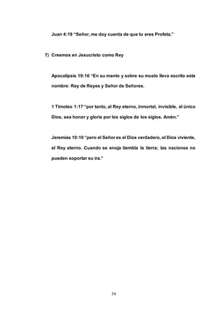 34
Juan 4:19 “Señor, me doy cuenta de que tu eres Profeta.”
7) Creemos en Jesucristo como Rey
Apocalipsis 19:16 “En su manto y sobre su muslo lleva escrito este
nombre: Rey de Reyes y Señor de Señores.
1 Timoteo 1:17 “por tanto, al Rey eterno, inmortal, invisible, al único
Dios, sea honor y gloria por los siglos de los siglos. Amén.”
Jeremías 10:10 “pero el Señor es el Dios verdadero, el Dios viviente,
el Rey eterno. Cuando se enoja tiembla la tierra; las naciones no
pueden soportar su ira.”
 