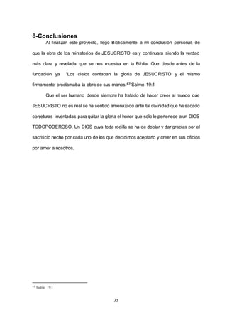 35
8-Conclusiones
Al finalizar este proyecto, llego Bíblicamente a mi conclusión personal, de
que la obra de los ministerios de JESUCRISTO es y continuara siendo la verdad
más clara y revelada que se nos muestra en la Biblia. Que desde antes de la
fundación ya “Los cielos contaban la gloria de JESUCRISTO y el mismo
firmamento proclamaba la obra de sus manos.43”Salmo 19:1
Que el ser humano desde siempre ha tratado de hacer creer al mundo que
JESUCRISTO no es real se ha sentido amenazado ante tal divinidad que ha sacado
conjeturas inventadas para quitar la gloria el honor que solo le pertenece a un DIOS
TODOPODEROSO, Un DIOS cuya toda rodilla se ha de doblar y dar gracias por el
sacrificio hecho por cada uno de los que decidimos aceptarlo y creer en sus oficios
por amor a nosotros.
43 Salmo 19:1
 