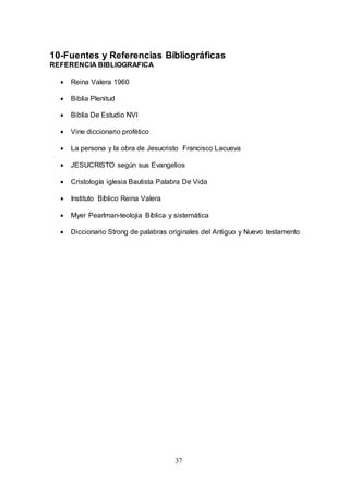 37
10-Fuentes y Referencias Bibliográficas
REFERENCIA BIBLIOGRAFICA
 Reina Valera 1960
 Biblia Plenitud
 Biblia De Estudio NVI
 Vine diccionario profético
 La persona y la obra de Jesucristo Francisco Lacueva
 JESUCRISTO según sus Evangelios
 Cristología iglesia Bautista Palabra De Vida
 Instituto Bíblico Reina Valera
 Myer Pearlman-teolojia Bíblica y sistemática
 Diccionario Strong de palabras originales del Antiguo y Nuevo testamento
 