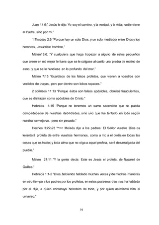 39
Juan 14:6:” Jesús le dijo: Yo soy el camino, y la verdad, y la vida; nadie viene
al Padre, sino por mí.”
1 Timoteo 2:5 “Porque hay un solo Dios, y un solo mediador entre Dios y los
hombres, Jesucristo hombre,”
Mateo18:6: “Y cualquiera que haga tropezar a alguno de estos pequeños
que creen en mí, mejor le fuera que se le colgase al cuello una piedra de molino de
asno, y que se le hundiese en lo profundo del mar.”
Mateo 7:15 “Guardaos de los falsos profetas, que vienen a vosotros con
vestidos de ovejas, pero por dentro son lobos rapaces.”
2 corintios 11:13 “Porque éstos son falsos apóstoles, obreros fraudulentos,
que se disfrazan como apóstoles de Cristo.”
Hebreos 4:15 “Porque no tenemos un sumo sacerdote que no pueda
compadecerse de nuestras debilidades, sino uno que fue tentado en todo según
nuestra semejanza, pero sin pecado.”
Hechos 3:22-23 “Porque
Moisés dijo a los padres: El Señor vuestro Dios os
levantará profeta de entre vuestros hermanos, como a mí; a él oiréis en todas las
cosas que os hable; y toda alma que no oiga a aquel profeta, será desarraigada del
pueblo.”
Mateo 21:11 “Y la gente decía: Este es Jesús el profeta, de Nazaret de
Galilea.”
Hebreos 1:1-2 “Dios, habiendo hablado muchas veces y de muchas maneras
en otro tiempo a los padres por los profetas, en estos postreros días nos ha hablado
por el Hijo, a quien constituyó heredero de todo, y por quien asimismo hizo el
universo;”
 