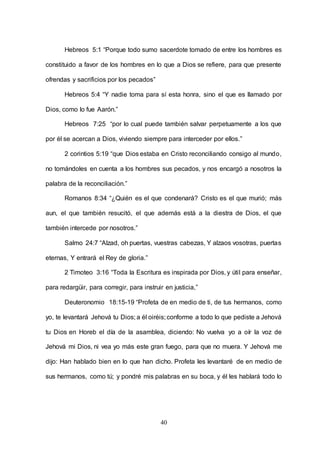 40
Hebreos 5:1 “Porque todo sumo sacerdote tomado de entre los hombres es
constituido a favor de los hombres en lo que a Dios se refiere, para que presente
ofrendas y sacrificios por los pecados”
Hebreos 5:4 “Y nadie toma para sí esta honra, sino el que es llamado por
Dios, como lo fue Aarón.”
Hebreos 7:25 “por lo cual puede también salvar perpetuamente a los que
por él se acercan a Dios, viviendo siempre para interceder por ellos.”
2 corintios 5:19 “que Dios estaba en Cristo reconciliando consigo al mundo,
no tomándoles en cuenta a los hombres sus pecados, y nos encargó a nosotros la
palabra de la reconciliación.”
Romanos 8:34 “¿Quién es el que condenará? Cristo es el que murió; más
aun, el que también resucitó, el que además está a la diestra de Dios, el que
también intercede por nosotros.”
Salmo 24:7 “Alzad, oh puertas, vuestras cabezas, Y alzaos vosotras, puertas
eternas, Y entrará el Rey de gloria.”
2 Timoteo 3:16 “Toda la Escritura es inspirada por Dios, y útil para enseñar,
para redargüir, para corregir, para instruir en justicia,”
Deuteronomio 18:15-19 “Profeta de en medio de ti, de tus hermanos, como
yo, te levantará Jehová tu Dios; a él oiréis;conforme a todo lo que pediste a Jehová
tu Dios en Horeb el día de la asamblea, diciendo: No vuelva yo a oír la voz de
Jehová mi Dios, ni vea yo más este gran fuego, para que no muera. Y Jehová me
dijo: Han hablado bien en lo que han dicho. Profeta les levantaré de en medio de
sus hermanos, como tú; y pondré mis palabras en su boca, y él les hablará todo lo
 