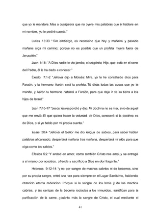 41
que yo le mandare. Mas a cualquiera que no oyere mis palabras que él hablare en
mi nombre, yo le pediré cuenta.”
Lucas 13:33 “ Sin embargo, es necesario que hoy y mañana y pasado
mañana siga mi camino; porque no es posible que un profeta muera fuera de
Jerusalén.”
Juan 1:18: “A Dios nadie le vio jamás; el unigénito Hijo, que está en el seno
del Padre, él le ha dado a conocer.”
Éxodo 7:1-2 “Jehová dijo a Moisés: Mira, yo te he constituido dios para
Faraón, y tu hermano Aarón será tu profeta. Tú dirás todas las cosas que yo te
mande, y Aarón tu hermano hablará a Faraón, para que deje ir de su tierra a los
hijos de Israel.”
Juan 7:16-17 “Jesús les respondió y dijo: Mi doctrina no es mía, sino de aquel
que me envió. El que quiera hacer la voluntad de Dios, conocerá si la doctrina es
de Dios, o si yo hablo por mi propia cuenta.”
Isaías 50:4 “Jehová el Señor me dio lengua de sabios, para saber hablar
palabras al cansado; despertará mañana tras mañana, despertará mi oído para que
oiga como los sabios.”
Efesios 5:2 “Y andad en amor, como también Cristo nos amó, y se entregó
a sí mismo por nosotros, ofrenda y sacrificio a Dios en olor fragante.”
Hebreos 9:12-14 “y no por sangre de machos cabríos ni de becerros, sino
por su propia sangre, entró una vez para siempre en el Lugar Santísimo, habiendo
obtenido eterna redención. Porque si la sangre de los toros y de los machos
cabríos, y las cenizas de la becerra rociadas a los inmundos, santifican para la
purificación de la carne, ¿cuánto más la sangre de Cristo, el cual mediante el
 
