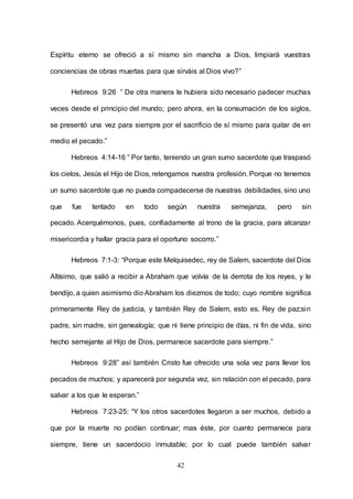 42
Espíritu eterno se ofreció a sí mismo sin mancha a Dios, limpiará vuestras
conciencias de obras muertas para que sirváis al Dios vivo?”
Hebreos 9:26 ” De otra manera le hubiera sido necesario padecer muchas
veces desde el principio del mundo; pero ahora, en la consumación de los siglos,
se presentó una vez para siempre por el sacrificio de sí mismo para quitar de en
medio el pecado.”
Hebreos 4:14-16 ” Por tanto, teniendo un gran sumo sacerdote que traspasó
los cielos, Jesús el Hijo de Dios, retengamos nuestra profesión. Porque no tenemos
un sumo sacerdote que no pueda compadecerse de nuestras debilidades, sino uno
que fue tentado en todo según nuestra semejanza, pero sin
pecado. Acerquémonos, pues, confiadamente al trono de la gracia, para alcanzar
misericordia y hallar gracia para el oportuno socorro.”
Hebreos 7:1-3: “Porque este Melquisedec, rey de Salem, sacerdote del Dios
Altísimo, que salió a recibir a Abraham que volvía de la derrota de los reyes, y le
bendijo, a quien asimismo dio Abraham los diezmos de todo; cuyo nombre significa
primeramente Rey de justicia, y también Rey de Salem, esto es, Rey de paz;sin
padre, sin madre, sin genealogía; que ni tiene principio de días, ni fin de vida, sino
hecho semejante al Hijo de Dios, permanece sacerdote para siempre.”
Hebreos 9:28” así también Cristo fue ofrecido una sola vez para llevar los
pecados de muchos; y aparecerá por segunda vez, sin relación con el pecado, para
salvar a los que le esperan.”
Hebreos 7:23-25: “Y los otros sacerdotes llegaron a ser muchos, debido a
que por la muerte no podían continuar; mas éste, por cuanto permanece para
siempre, tiene un sacerdocio inmutable; por lo cual puede también salvar
 