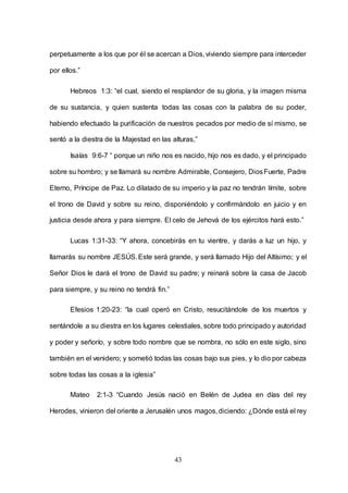 43
perpetuamente a los que por él se acercan a Dios, viviendo siempre para interceder
por ellos.”
Hebreos 1:3: “el cual, siendo el resplandor de su gloria, y la imagen misma
de su sustancia, y quien sustenta todas las cosas con la palabra de su poder,
habiendo efectuado la purificación de nuestros pecados por medio de sí mismo, se
sentó a la diestra de la Majestad en las alturas,”
Isaías 9:6-7 “ porque un niño nos es nacido, hijo nos es dado, y el principado
sobre su hombro; y se llamará su nombre Admirable, Consejero, DiosFuerte, Padre
Eterno, Príncipe de Paz. Lo dilatado de su imperio y la paz no tendrán límite, sobre
el trono de David y sobre su reino, disponiéndolo y confirmándolo en juicio y en
justicia desde ahora y para siempre. El celo de Jehová de los ejércitos hará esto.”
Lucas 1:31-33: “Y ahora, concebirás en tu vientre, y darás a luz un hijo, y
llamarás su nombre JESÚS.Este será grande, y será llamado Hijo del Altísimo; y el
Señor Dios le dará el trono de David su padre; y reinará sobre la casa de Jacob
para siempre, y su reino no tendrá fin.”
Efesios 1:20-23: “la cual operó en Cristo, resucitándole de los muertos y
sentándole a su diestra en los lugares celestiales, sobre todo principado y autoridad
y poder y señorío, y sobre todo nombre que se nombra, no sólo en este siglo, sino
también en el venidero; y sometió todas las cosas bajo sus pies, y lo dio por cabeza
sobre todas las cosas a la iglesia”
Mateo 2:1-3 “Cuando Jesús nació en Belén de Judea en días del rey
Herodes, vinieron del oriente a Jerusalén unos magos,diciendo: ¿Dónde está el rey
 