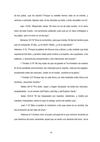 44
de los judíos, que ha nacido? Porque su estrella hemos visto en el oriente, y
venimos a adorarle. Oyendo esto, el rey Herodes se turbó, y toda Jerusalén con él.”
Juan 18:36: “Respondió Jesús: Mi reino no es de este mundo; si mi reino
fuera de este mundo, mis servidores pelearían para que yo no fuera entregado a
los judíos; pero mi reino no es de aquí.”
Números 23:19 “Dios no es hombre, para que mienta, Ni hijo de hombre para
que se arrepienta. El dijo, ¿y no hará? Habló, ¿y no lo ejecutará?”
Hebreos 4:12: “Porque la palabra de Dios es viva y eficaz, y más cortante que toda
espada de dos filos; y penetra hasta partir el alma y el espíritu, las coyunturas y los
tuétanos, y discierne los pensamientos y las intenciones del corazón.”
1 Timoteo 3:16 “No hay duda de que es grande el *el ministerio de nuestra
fe: El se manifestó como hombre; fue vindicado por el espíritu, visto por los ángeles,
proclamado entre las naciones, creído en el mundo, recibido en la gloria.”
1 Timoteo 2:5 “Porque hay un solo Dios y un solo mediador entre Dios y los
hombres, Jesucristo hombre.”
Mateo 28:19 “Por tanto, vayan y hagan discípulos de todas las naciones,
bautizándolos en el nombre del Padre y del Hijo y del Espíritu Santo.”
Isaías 53:5-6 “El fue traspasado por nuestras rebeliones, y molido por
nuestras iniquidades; sobre el cayo el castigo, precio de nuestra paz.”
Juan 1:12 “Mas a cuantos lo recibieron, a los que creen en su nombre, les
dio el derecho de ser hijos de Dios.”
Hebreos 8:1-2”ahora bien, el punto principal de lo que venimos diciendo es
que tenemos tal sumo sacerdote, aquel que se sentó a la derecha del trono de la
 