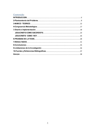 5
Contenido
INTRODUCCION................................................................................................................... 6
2-Planteamiento del Problema........................................................................................... 8
3-MARCO TEORICO...........................................................................................................12
4-Congruencia Metodológica............................................................................................17
5-Diseño e Implementación...............................................................................................18
JESUCRISTO COMO SACERDOTE...............................................................................23
JESUCRISTO COMO REY............................................................................................26
6-PRUEBAS DE LATESIS..................................................................................................28
7-RESULTADOS..................................................................................................................31
8-Conclusiones...................................................................................................................35
9-Limitaciones de la Investigación...................................................................................36
10-Fuentes y Referencias Bibliográficas.........................................................................37
Anexos.................................................................................................................................38
 