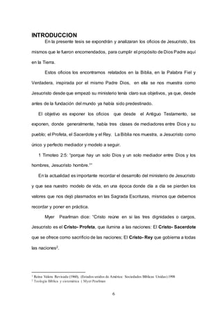 6
INTRODUCCION
En la presente tesis se expondrán y analizaran los oficios de Jesucristo, los
mismos que le fueron encomendados, para cumplir el propósito de Dios Padre aquí
en la Tierra.
Estos oficios los encontramos relatados en la Biblia, en la Palabra Fiel y
Verdadera, inspirada por el mismo Padre Dios, en ella se nos muestra como
Jesucristo desde que empezó su ministerio tenía claro sus objetivos, ya que, desde
antes de la fundación del mundo ya había sido predestinado.
El objetivo es exponer los oficios que desde el Antiguo Testamento, se
exponen, donde generalmente, había tres clases de mediadores entre Dios y su
pueblo; el Profeta, el Sacerdote y el Rey. La Biblia nos muestra, a Jesucristo como
único y perfecto mediador y modelo a seguir.
1 Timoteo 2:5: “porque hay un solo Dios y un solo mediador entre Dios y los
hombres, Jesucristo hombre.1”
En la actualidad es importante recordar el desarrollo del ministerio de Jesucristo
y que sea nuestro modelo de vida, en una época donde día a día se pierden los
valores que nos dejó plasmados en las Sagrada Escrituras, mismos que debemos
recordar y poner en práctica.
Myer Pearlman dice: “Cristo reúne en si las tres dignidades o cargos,
Jesucristo es el Cristo- Profeta, que ilumina a las naciones: El Cristo- Sacerdote
que se ofrece como sacrificio de las naciones; El Cristo- Rey que gobierna a todas
las naciones2.
1 Reina Valera Revisada (1960), (Estados unidos de América: Sociedades Bíblicas Unidas) 1998
2 Teología Bíblica y sistemática ( Myer Pearlman
 
