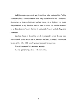 7
La Biblia muestra claramente que Jesucristo si reúne los tres oficios Profeta,
Sacerdote y Rey, y lo menciona tanto en el Antiguo como en el Nuevo Testamento,
al presentar su obra mediadora en sus tres oficios. No se divide en tres partes
independientes, no hay distinción absoluta entre los oficios y la obra de Jesucristo
es un Sacerdote real “según el orden de Melquisedec” quien fue tanto Rey como
Sacerdote.
Los tres oficios de Jesucristo será la investigación central de esta tesis
mostrando así, con la verdad que es la Palabra del Señor, que todo y cada uno de
los tres oficios él los debía cumplir y no por obligación sino porque:
Él es el mediador entre DIOS y los hombres
Y por el gran amor que tiene por la humanidad.
 