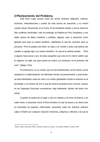 8
2-Planteamiento del Problema.
Este tema surge porque cada día vemos diversas religiones, criterios,
doctrinas, interpretaciones y puntos de vista acerca de Jesucristo, y su misión
cuando estuvo físicamente en la Tierra. En la actualidad existen y vemos todos los
días conflictos doctrinales, más sin embargo, la Palabra es Fiel y Verdadera, y nos
habla acerca de falsos maestros y profetas, algunos usan a Jesucristo como
ejemplo pero para su propio beneficio, explotando lo que les conviene para su
provecho. Pero la palabra del señor es clara y no miente y cada cual deberá dar
cuentas si agrega algo a su propio beneficio. Ya que se le pedirá cuentas “Pero
si alguien hace pecar a uno de estos pequeños que cree en mí más le valdría que
le colgaran al cuello una gran piedra de molino y lo hundieran en lo profundo del
mar3”. (Mateo 18-6)
El cristianismo, en un mundo que ha sido transformado por la ciencia, por la
aceptación e implementación de diferentes formas de pensamientos y posiciones,
se está enfrentando cada vez más a un mundo globalizado donde su doctrina es la
tecnología y su manera de vivir lo que les dicta la sociedad como correcto, aunque
en las Sagradas Escrituras encontremos algo totalmente distinto del diario vivir
actual.
La gente se pasea de un lugar a otro sin respeto y sin amor al prójimo, y se
suele tomar a Jesucristo como el Dios bombero al cual se busca y se clama solo
en momentos de angustia, enfermedad, necesidad, susto etc. Inclusive solemos
culpar al Señor por cualquier situación incómoda, peligrosa u ofensiva a la que se
3 Reina Valera Revisada (1960), (Estados unidos de América: Sociedades Bíblicas Unidas) 1998
 