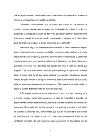9
vive en algún momento determinado, esto por no hacernos responsable de nuestros
errores y consecuencias de nuestras acciones.
Deseamos continuamente que el Señor nos complazca los deseos de
nuestro corazón, porque nos sentimos con el derecho de obtener todo lo que
queremos, y cuando las cosas no se dan como se quieren, solemos reclamar como
si tenemos todo el derecho del mundo, aun cuando ni siquiera se dobla rodillas,
para dar gracias a Dios por la gracia inmerecida de la salvación.
Buscamos seguir los estereotipos del momento, la última moda en cualquier
tema, imitamos formas y maneras de hablar, queremos andar vestidos a la moda
según lo indica la sociedad y queremos tener lo último en tecnología y apartamos
nuestra mirada de lo que realmente vale la pena. Olvidando que Jesucristo mismo
pudiendo vivir como Rey, dejo toda esa riqueza por amor a cada uno de los que
acepten. Y se hace acepción de personas que el que tenga el mejor carro, la mejor
casa, la mejor ropa es el que puede predicar a Jesucristo. Apartamos nuestra
mirada de quien miro en la cruz para redimirnos de la muerte eterna, del que dio su
vida por cada uno de nosotros sin conocernos, Él es nuestro perfecto modelo a
seguir y a quien debemos imitar en todos los aspectos.
A Él, a quien menospreciamos y olvidamos por muchos días, meses y años
y a quien muchas veces solo buscamos en caso de necesidad o angustia, es
precisamente a quien debemos imitar, leer las Escrituras y buscarlo en oración, ver
según sus oficios y ejemplo de vida como vivir una vida que le agrade, y sobre todo
no diciendo o contando sino, demostrando que vive en mi por lo tanto que somos
luz para los que nos rodean y que por lo tanto vean en nosotros frutos de una
verdadera comunión. De una verdadera vida en Jesucristo no de palabras sino de
 