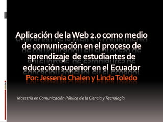 Aplicación de la Web 2.0 como medio de comunicación en el proceso de aprendizaje  de estudiantes de  educación superior en el Ecuador Por: Jessenia Chalen y Linda Toledo Maestría en Comunicación Pública de la Ciencia y Tecnología 