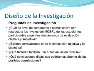 Diseño de la Investigación Preguntas de investigación ¿Cuál es nivel de competencia comunicativa con respecto a los niveles del MCERL de los estudiantes participantes según los mecanismos de evaluación objetiva y subjetiva? ¿Existen correlaciones entre la evaluación objetiva y la subjetiva? ¿Qué factores facilitan una autoevaluación precisa? ¿Qué conclusiones didácticas podríamos obtener de las posibles correlaciones? 