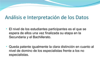 Análisis e Interpretación de los Datos El nivel de los estudiantes participantes es el que se espera de ellos una vez finalizada su etapa en la Secundaria y el Bachillerato. Queda patente igualmente la clara distinción en cuanto al nivel de domino de los especialistas frente a los no especialistas. 