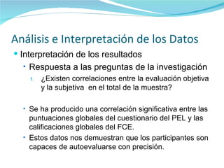 Análisis e Interpretación de los Datos Interpretación de los resultados Respuesta a las preguntas de la investigación ¿Existen correlaciones entre la evaluación objetiva y la subjetiva  en el total de la muestra? Se ha producido una correlación significativa entre las puntuaciones globales del cuestionario del PEL y las calificaciones globales del FCE. Estos datos nos demuestran que los participantes son capaces de autoevaluarse con precisión. 