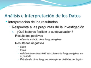 Análisis e Interpretación de los Datos Interpretación de los resultados Respuesta a las preguntas de la investigación ¿Qué factores facilitan la autoevaluación? Resultados positivos Años de estudio de la lengua inglesa Resultados negativos Sexo  Edad  Asistencia a clases extraescolares de lengua inglesa en el pasado  Estudio de otras lenguas extranjeras distintas del inglés   