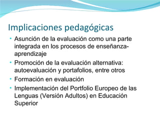 Implicaciones pedagógicas Asunción de la evaluación como una parte integrada en los procesos de enseñanza- aprendizaje Promoción de la evaluación alternativa: autoevaluación y portafolios, entre otros Formación en evaluación Implementación del Portfolio Europeo de las Lenguas (Versión Adultos) en Educación Superior 