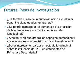 Futuras líneas de investigación ¿Es factible el uso de la autoevaluación a cualquier edad, incluidas edades tempranas? ¿Se podría comprobar  el aumento de la precisión de la autoevaluación a través de un estudio longitudinal? ¿Afectan (y en qué grado) los aspectos personales y socioculturales a la precisión en la autoevaluación? ¿Sería interesante realizar un estudio longitudinal sobre la influencia del PEL en estudiantes de Primaria y Secundaria? 