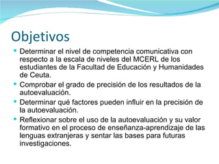 Objetivos  Determinar el nivel de competencia comunicativa con respecto a la escala de niveles del MCERL de los estudiantes de la Facultad de Educación y Humanidades de Ceuta. Comprobar el grado de precisión de los resultados de la autoevaluación. Determinar qué factores pueden influir en la precisión de la autoevaluación. Reflexionar sobre el uso de la autoevaluación y su valor formativo en el proceso de enseñanza-aprendizaje de las lenguas extranjeras y sentar las bases para futuras investigaciones. 