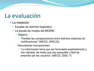 La evaluación La medición  Escalas de dominio lingüístico La escala de niveles del MCERL Objetivo: “ F acilitar las comparaciones entre distintos sistemas de certificaciones” (MECD, 2002:23) Descriptores transparentes: “ La información tiene que ser formulada explícitamente y con claridad, de modo que sea asequible y fácil de entender por los usuarios” (MECD, 2002: 7) 