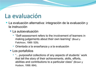 La evaluación La evaluación alternativa: integración de la evaluación y la instrucción La autoevaluación “ Self-assessment refers to the involvement of learners in making judgements about their own learning”   (Boud y Falchicov, 1989: 529) . Orientada  a la  enseñanza y a la evaluación Los portafolios “ … purposeful collections of any aspects of students´ work that tell the story of their achievements, skills, efforts, abilities and contributions to a particular class”  (Brown y Hudson, 1998: 664) . 