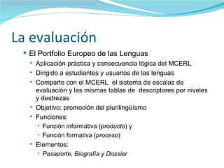 La evaluación El Portfolio Europeo de las Lenguas Aplicación práctica y consecuencia lógica del MCERL Dirigido a estudiantes y usuarios de las lenguas Comparte con el MCERL  el sistema de escalas de evaluación y las mismas tablas de  descriptores por niveles y destrezas Objetivo: promoción del plurilingüísmo  Funciones: Función informativa ( producto ) y Función formativa ( proceso ) Elementos: Pasaporte, Biografía y Dossier 