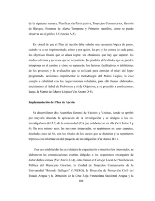 de la siguiente manera; Planificación Participativa, Proyectos Comunitarios, Gestión
de Riesgos, Sistemas de Alerta Temprana y Primeros Auxilios, como se puede
observar en el gráfico 13 (Anexo A-5).


   En virtud de que el Plan de Acción debe señalar una secuencia lógica de pasos,
cuándo va a ser implementado, cómo y por quién, los pro y los contra de cada paso,
los objetivos finales que se desea lograr, los obstáculos que hay que superar, los
medios alternos y recursos que se necesitarán, las posibles dificultades que se pueden
interponer en el camino y cómo se superarán, los factores facilitadores o inhibidores
de los procesos y la evaluación que se utilizará para apreciar el nivel del logro
programado, decidimos implementar la metodología del Marco Lógico, la cual
cumple a cabalidad con los requerimientos señalados, para ello fueron elaborados,
inicialmente el Árbol de Problemas y el de Objetivos, y se procedió a confeccionar,
luego, la Matriz del Marco Lógico (Ver Anexo D-6).


Implementación del Plan de Acción


   Se desarrollaron dos Asamblea General de Vecinos y Vecinas, donde se aprobó
por mayoría absoluta la aplicación de la investigación y se designo a los co-
investigadores (GIAP) de la comunidad (03) que colaborarían en ella (Ver Fotos 5 y
6). En este mismo acto, las personas interesadas, se registraron en unas carpetas,
diseñadas para tal fin, con los rótulos de los cursos que se dictarían y se repartieron
trípticos con información del proyecto de investigación (Ver Anexo D-1) .


    Una vez establecidas las actividades de capacitación e inscritos los interesados, se
elaboraron las comunicaciones escritas dirigidas a los organismos encargados de
dictar dichos cursos (Ver Anexo D-4), estas fueron el Consejo Local de Planificación
Pública del Municipio Girardot, la Unidad de Proyectos Comunitarios de la
Universidad “Rómulo Gallegos” (UNERG), la Dirección de Protección Civil del
Estado Aragua y la Dirección de la Cruz Roja Venezolana Seccional Aragua y la
                                          106
 