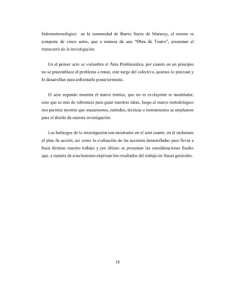 hidrometeorológico en la comunidad de Barrio Sucre de Maracay, el mismo se
compone de cinco actos, que a manera de una “Obra de Teatro”, presentan el
transcurrir de la investigación.


   En el primer acto se vislumbra el Área Problemática, por cuanto en un principio
no se preestablece el problema a tratar, este surge del colectivo, quienes lo precisan y
lo desarrollan para enfrentarlo posteriormente.


   El acto segundo muestra el marco teórico, que no es excluyente ni modelador,
sino que es más de referencia para guiar nuestras ideas, luego el marco metodológico
nos permite mostrar que mecanismos, métodos, técnicas e instrumentos se emplearon
para el diseño de nuestra investigación.


   Los hallazgos de la investigación son mostrados en el acto cuatro, en él incluimos
el plan de acción, así como la evaluación de las acciones desarrolladas para llevar a
buen término nuestro trabajo y por último se presentan las consideraciones finales
que, a manera de conclusiones expresan los resultados del trabajo en líneas generales.




                                           11
 