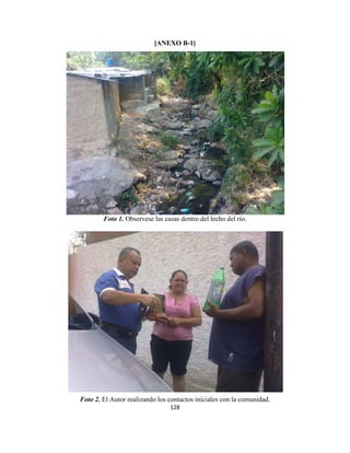 [ANEXO B-1]




        Foto 1. Observese las casas dentro del lecho del río.




Foto 2. El Autor realizando los contactos iniciales con la comunidad.
                                128
 