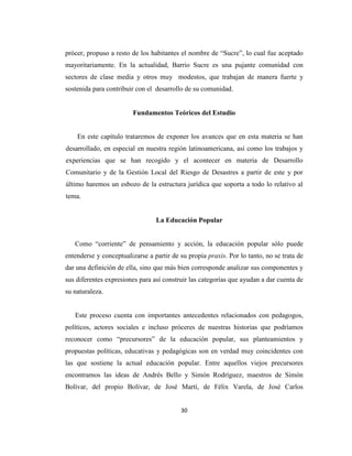 prócer, propuso a resto de los habitantes el nombre de “Sucre”, lo cual fue aceptado
mayoritariamente. En la actualidad, Barrio Sucre es una pujante comunidad con
sectores de clase media y otros muy modestos, que trabajan de manera fuerte y
sostenida para contribuir con el desarrollo de su comunidad.


                         Fundamentos Teóricos del Estudio


    En este capítulo trataremos de exponer los avances que en esta materia se han
desarrollado, en especial en nuestra región latinoamericana, así como los trabajos y
experiencias que se han recogido y el acontecer en materia de Desarrollo
Comunitario y de la Gestión Local del Riesgo de Desastres a partir de este y por
último haremos un esbozo de la estructura jurídica que soporta a todo lo relativo al
tema.


                                 La Educación Popular


   Como “corriente” de pensamiento y acción, la educación popular sólo puede
entenderse y conceptualizarse a partir de su propia praxis. Por lo tanto, no se trata de
dar una definición de ella, sino que más bien corresponde analizar sus componentes y
sus diferentes expresiones para así construir las categorías que ayudan a dar cuenta de
su naturaleza.


   Este proceso cuenta con importantes antecedentes relacionados con pedagogos,
políticos, actores sociales e incluso próceres de nuestras historias que podríamos
reconocer como “precursores” de la educación popular, sus planteamientos y
propuestas políticas, educativas y pedagógicas son en verdad muy coincidentes con
las que sostiene la actual educación popular. Entre aquellos viejos precursores
encontramos las ideas de Andrés Bello y Simón Rodríguez, maestros de Simón
Bolívar, del propio Bolívar, de José Martí, de Félix Varela, de José Carlos


                                          30
 