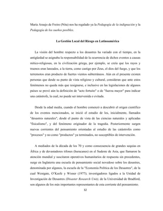 María Araujo de Freire (Nita) nos ha regalado ya la Pedagogía de la indignación y la
Pedagogía de los sueños posibles.


                    La Gestión Local del Riesgo en Latinoamérica


   La visión del hombre respecto a los desastres ha variado con el tiempo, en la
antigüedad se asignaba la responsabilidad de la ocurrencia de dichos eventos a causas
mítico-religiosas, en la civilización griega, por ejemplo, se creía que los rayos y
truenos eran lanzados, a la tierra, como castigo por Zeus, el dios del fuego, y que los
terremotos eran producto de fuertes vientos subterráneos. Aún en el presente existen
personas que desde su punto de vista religioso y cultural, consideran que ante estos
fenómenos no queda más que resignarse, e inclusive en las legislaciones de algunos
países se prevé aún la definición de "acto fortuito" o de "fuerza mayor" para indicar
una catástrofe, la cual, no puede ser intervenida o evitada.


   Desde la edad media, cuando el hombre comenzó a descubrir el origen científico
de los eventos mencionados, se inició el estudio de los, inicialmente, llamados
"desastres naturales", desde el punto de vista de las ciencias naturales y aplicadas
"fisicalismo", y del fenómeno originador de la tragedia. Posteriormente surgen
nuevas corrientes del pensamiento orientadas al estudio de las catástrofes como
"procesos" y no como "productos" ya terminados, no susceptibles de intervención.


   A mediados de la década de los 70 y como consecuencia de grandes sequías en
África y de devastadores tifones (huracanes) en el Sudeste de Asia, que llamaron la
atención mundial y suscitaron operativos humanitarios de respuesta sin precedentes,
surge en Inglaterra una escuela de pensamiento social novedoso sobre los desastres,
denominada por algunos, la escuela de la "Economía Política de los Desastres", de la
cual Westgate, O’Keefe y Wisner (1977); investigadores ligados a la Unidad de
Investigación de Desastres (Disaster Research Unit), de la Universidad de Bradford,
son algunos de los más importantes representantes de esta corriente del pensamiento.
                                           32
 