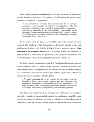 Entre los elementos que consideramos más relevantes dentro de este instrumento
jurídico debemos resaltar que da relevancia a la Planificación Participativa, ya que
establece en su Artículo 44, lo siguiente:
      El ciclo comunal en el marco de las actuaciones de los consejos
      comunales, es un proceso para hacer efectiva la participación popular y la
      planificación participativa que responde a las necesidades comunitarias y
      contribuye al desarrollo de las potencialidades y capacidades de la
      comunidad. Se concreta como una expresión del poder popular, a través
      de la realización de cinco fases: diagnóstico, plan, presupuesto, ejecución
      y contraloría social. (2009, p. 22)

   En ese mismo orden de ideas, la Ley establece que, como producto del ciclo
comunal debe diseñarse el Plan Comunitario de Desarrollo Integral, el cual está
debidamente definido en el Artículo 4, Literal 9, de la siguiente manera: “Plan
comunitario de desarrollo integral: es el documento técnico que identifica las
potencialidades y limitaciones, las prioridades y los proyectos comunitarios que
orientarán al logro del desarrollo integral de la comunidad.” (Ibid. p. 3)

   Por último, y como elemento más básico de la Planificación Participativa, pero no
menos importante, maneja el concepto de los Proyectos Comunitarios, tipificados en
la ley anterior, pero no como producto de una planificación para el desarrollo integral
de la comunidad, sino como un requisito para elaborar alguna obra y obtener los
recursos necesarios, el articulo 4, literal 7, define:
      …Proyectos comunitarios: es el conjunto de actividades concretas
      orientadas a lograr uno o varios objetivos, para dar respuesta a las
      necesidades, aspiraciones y potencialidades de las comunidades. Los
      proyectos deben contar con una programación de acciones determinadas
      en el tiempo, los recursos, los responsables y los resultados esperados.

   Solo faltaría por instrumentarse que estos proyectos obedezcan a las prioridades
más reales y sentidas de las comunidades, en especial aquellas más vulnerables y que
se encuentren expuestas diferentes amenazas, lo cual debe ser de atendido de manera
inmediata, es decir que, en estos casos los proyectos iniciales deben estar orientados a


                                             41
 