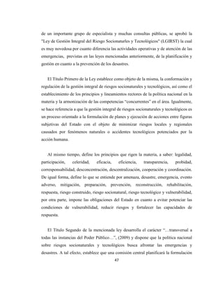 de un importante grupo de especialista y muchas consultas públicas, se aprobó la
"Ley de Gestión Integral del Riesgo Socionaturles y Tecnológicos" (LGIRST) la cual
es muy novedosa por cuanto diferencia las actividades operativas y de atención de las
emergencias, previstas en las leyes mencionadas anteriormente, de la planificación y
gestión en cuanto a la prevención de los desastres.


   El Título Primero de la Ley establece como objeto de la misma, la conformación y
regulación de la gestión integral de riesgos socionaturales y tecnológicos, así como el
establecimiento de los principios y lineamientos rectores de la política nacional en la
materia y la armonización de las competencias “concurrentes” en el área. Igualmente,
se hace referencia a que la gestión integral de riesgos socionaturales y tecnológicos es
un proceso orientado a la formulación de planes y ejecución de acciones entre figuras
subjetivas del Estado con el objeto de minimizar riesgos locales y regionales
causados por fenómenos naturales o accidentes tecnológicos potenciados por la
acción humana.


   Al mismo tiempo, define los principios que rigen la materia, a saber: legalidad,
participación,     celeridad,    eficacia,    eficiencia,   transparencia,     probidad,
corresponsabilidad, desconcentración, descentralización, cooperación y coordinación.
De igual forma, define lo que se entiende por amenaza, desastre, emergencia, evento
adverso,     mitigación,   preparación,   prevención,   reconstrucción,   rehabilitación,
respuesta, riesgo construido, riesgo socionatural, riesgo tecnológico y vulnerabilidad,
por otra parte, impone las obligaciones del Estado en cuanto a evitar potenciar las
condiciones de vulnerabilidad, reducir riesgos y fortalecer las capacidades de
respuesta.


   El Título Segundo de la mencionada ley desarrolla el carácter “…transversal a
todas las instancias del Poder Público…”, (2009) y dispone que la política nacional
sobre riesgos socionaturales y tecnológicos busca afrontar las emergencias y
desastres. A tal efecto, establece que una comisión central planificará la formulación
                                             47
 