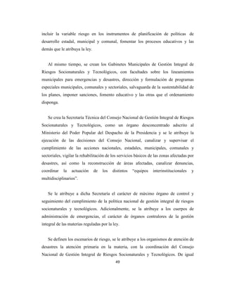 incluir la variable riesgo en los instrumentos de planificación de políticas de
desarrollo estadal, municipal y comunal, fomentar los procesos educativos y las
demás que le atribuya la ley.


   Al mismo tiempo, se crean los Gabinetes Municipales de Gestión Integral de
Riesgos Socionaturales y Tecnológicos, con facultades sobre los lineamientos
municipales para emergencias y desastres, dirección y formulación de programas
especiales municipales, comunales y sectoriales, salvaguarda de la sustentabilidad de
los planes, imponer sanciones, fomento educativo y las otras que el ordenamiento
disponga.


   Se crea la Secretaría Técnica del Consejo Nacional de Gestión Integral de Riesgos
Socionaturales y Tecnológicos, como un órgano desconcentrado adscrito al
Ministerio del Poder Popular del Despacho de la Presidencia y se le atribuye la
ejecución de las decisiones del Consejo Nacional, canalizar y supervisar el
cumplimiento de las acciones nacionales, estadales, municipales, comunales y
sectoriales, vigilar la rehabilitación de los servicios básicos de las zonas afectadas por
desastres, así como la reconstrucción de áreas afectadas, canalizar denuncias,
coordinar   la   actuación      de   los   distintos   “equipos   interinstitucionales   y
multidisciplinarios”.


   Se le atribuye a dicha Secretaría el carácter de máximo órgano de control y
seguimiento del cumplimiento de la política nacional de gestión integral de riesgos
socionaturales y tecnológicos. Adicionalmente, se la atribuye a los cuerpos de
administración de emergencias, el carácter de órganos contralores de la gestión
integral de las materias reguladas por la ley.


   Se definen los escenarios de riesgo, se le atribuye a los organismos de atención de
desastres la atención primaria en la materia, con la coordinación del Consejo
Nacional de Gestión Integral de Riesgos Socionaturales y Tecnológicos. De igual
                                            49
 