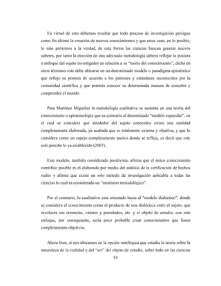 En virtud de esto debemos resaltar que todo proceso de investigación persigue
como fin último la creación de nuevos conocimientos y que estos sean, en lo posible,
lo más próximos a la verdad, de esta forma las ciencias buscan generar nuevos
saberes, por tanto la elección de una adecuada metodología deberá reflejar la postura
o enfoque del sujeto investigador en relación a su “teoría del conocimiento”, dicho en
otros términos este debe ubicarse en un determinado modelo o paradigma epistémico
que refleje su postura de acuerdo a los patrones y estándares reconocidos por la
comunidad científica y que permita conocer su determinada manera de concebir y
comprender el mundo.


   Para Martínez Miguélez la metodología cualitativa se sustenta en una teoría del
conocimiento o epistemología que es contraria al denominado "modelo especular", en
el cual se considera que alrededor del sujeto conocedor existe una realidad
completamente elaborada, ya acabada que es totalmente externa y objetiva, y que lo
considera como un espejo completamente pasivo donde se refleja, es decir que este
solo percibe lo ya establecido (2007).


   Este modelo, también considerado positivista, afirma que el único conocimiento
científico posible es el elaborado por medio del análisis de la verificación de hechos
reales y afirma que existe un solo método de investigación aplicable a todas las
ciencias lo cual es considerado un “monismo metodológico”.


   Por el contrario, lo cualitativo esta orientado hacia el "modelo dialéctico", donde
se considera el conocimiento como el producto de una dialéctica entre el sujeto, que
involucra sus creencias, valores y postulados, etc. y el objeto de estudio, con este
enfoque, por consiguiente, sería poco probable crear conocimientos que fusen
completamente objetivos.


   Ahora bien, si nos ubicamos en la opción ontológica que estudia la teoría sobre la
naturaleza de la realidad y del “ser” del objeto de estudio, sobre todo en las ciencias
                                          53
 
