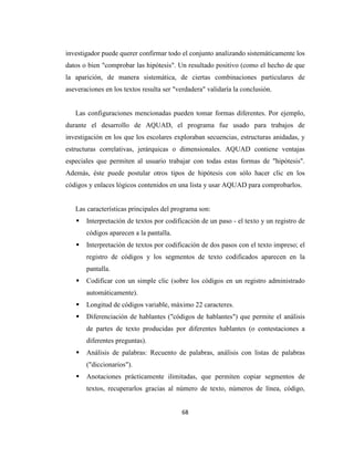 investigador puede querer confirmar todo el conjunto analizando sistemáticamente los
datos o bien "comprobar las hipótesis". Un resultado positivo (como el hecho de que
la aparición, de manera sistemática, de ciertas combinaciones particulares de
aseveraciones en los textos resulta ser "verdadera" validaría la conclusión.


   Las configuraciones mencionadas pueden tomar formas diferentes. Por ejemplo,
durante el desarrollo de AQUAD, el programa fue usado para trabajos de
investigación en los que los escolares exploraban secuencias, estructuras anidadas, y
estructuras correlativas, jerárquicas o dimensionales. AQUAD contiene ventajas
especiales que permiten al usuario trabajar con todas estas formas de "hipótesis".
Además, éste puede postular otros tipos de hipótesis con sólo hacer clic en los
códigos y enlaces lógicos contenidos en una lista y usar AQUAD para comprobarlos.


   Las características principales del programa son:
       Interpretación de textos por codificación de un paso - el texto y un registro de
       códigos aparecen a la pantalla.
       Interpretación de textos por codificación de dos pasos con el texto impreso; el
       registro de códigos y los segmentos de texto codificados aparecen en la
       pantalla.
       Codificar con un simple clic (sobre los códigos en un registro administrado
       automáticamente).
       Longitud de códigos variable, máximo 22 caracteres.
       Diferenciación de hablantes ("códigos de hablantes") que permite el análisis
       de partes de texto producidas por diferentes hablantes (o contestaciones a
       diferentes preguntas).
       Análisis de palabras: Recuento de palabras, análisis con listas de palabras
       ("diccionarios").
       Anotaciones prácticamente ilimitadas, que permiten copiar segmentos de
       textos, recuperarlos gracias al número de texto, números de línea, código,


                                          68
 