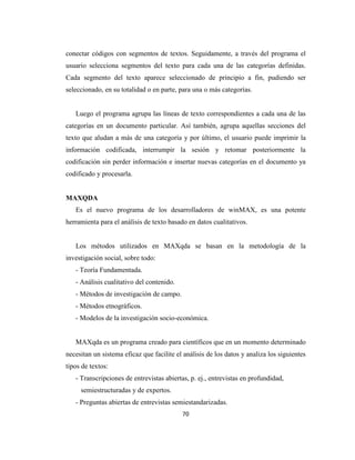 conectar códigos con segmentos de textos. Seguidamente, a través del programa el
usuario selecciona segmentos del texto para cada una de las categorías definidas.
Cada segmento del texto aparece seleccionado de principio a fin, pudiendo ser
seleccionado, en su totalidad o en parte, para una o más categorías.


   Luego el programa agrupa las líneas de texto correspondientes a cada una de las
categorías en un documento particular. Así también, agrupa aquellas secciones del
texto que aludan a más de una categoría y por último, el usuario puede imprimir la
información codificada, interrumpir la sesión y retomar posteriormente la
codificación sin perder información e insertar nuevas categorías en el documento ya
codificado y procesarla.


MAXQDA
   Es el nuevo programa de los desarrolladores de winMAX, es una potente
herramienta para el análisis de texto basado en datos cualitativos.


   Los métodos utilizados en MAXqda se basan en la metodología de la
investigación social, sobre todo:
   - Teoría Fundamentada.
   - Análisis cualitativo del contenido.
   - Métodos de investigación de campo.
   - Métodos etnográficos.
   - Modelos de la investigación socio-económica.


   MAXqda es un programa creado para científicos que en un momento determinado
necesitan un sistema eficaz que facilite el análisis de los datos y analiza los siguientes
tipos de textos:
   - Transcripciones de entrevistas abiertas, p. ej., entrevistas en profundidad,
     semiestructuradas y de expertos.
   - Preguntas abiertas de entrevistas semiestandarizadas.
                                           70
 