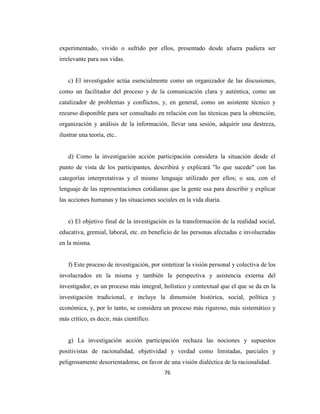 experimentado, vivido o sufrido por ellos, presentado desde afuera pudiera ser
irrelevante para sus vidas.


    c) El investigador actúa esencialmente como un organizador de las discusiones,
como un facilitador del proceso y de la comunicación clara y auténtica, como un
catalizador de problemas y conflictos, y, en general, como un asistente técnico y
recurso disponible para ser consultado en relación con las técnicas para la obtención,
organización y análisis de la información, llevar una sesión, adquirir una destreza,
ilustrar una teoría, etc..


    d) Como la investigación acción participación considera la situación desde el
punto de vista de los participantes, describirá y explicará "lo que sucede" con las
categorías interpretativas y el mismo lenguaje utilizado por ellos; o sea, con el
lenguaje de las representaciones cotidianas que la gente usa para describir y explicar
las acciones humanas y las situaciones sociales en la vida diaria.


    e) El objetivo final de la investigación es la transformación de la realidad social,
educativa, gremial, laboral, etc. en beneficio de las personas afectadas e involucradas
en la misma.


    f) Este proceso de investigación, por sintetizar la visión personal y colectiva de los
involucrados en la misma y también la perspectiva y asistencia externa del
investigador, es un proceso más integral, holístico y contextual que el que se da en la
investigación tradicional, e incluye la dimensión histórica, social, política y
económica, y, por lo tanto, se considera un proceso más riguroso, más sistemático y
más crítico, es decir, más científico.


    g) La investigación acción participación rechaza las nociones y supuestos
positivistas de racionalidad, objetividad y verdad como limitadas, parciales y
peligrosamente desorientadoras, en favor de una visión dialéctica de la racionalidad.
                                           76
 