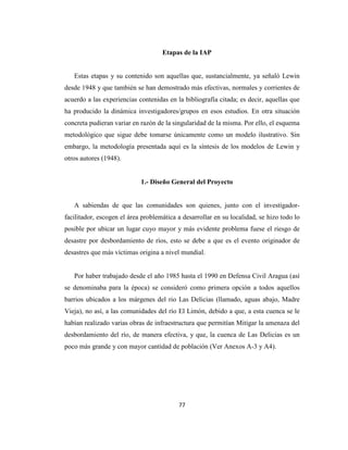 Etapas de la IAP


   Estas etapas y su contenido son aquellas que, sustancialmente, ya señaló Lewin
desde 1948 y que también se han demostrado más efectivas, normales y corrientes de
acuerdo a las experiencias contenidas en la bibliografía citada; es decir, aquellas que
ha producido la dinámica investigadores/grupos en esos estudios. En otra situación
concreta pudieran variar en razón de la singularidad de la misma. Por ello, el esquema
metodológico que sigue debe tomarse únicamente como un modelo ilustrativo. Sin
embargo, la metodología presentada aquí es la síntesis de los modelos de Lewin y
otros autores (1948).


                            1.- Diseño General del Proyecto


   A sabiendas de que las comunidades son quienes, junto con el investigador-
facilitador, escogen el área problemática a desarrollar en su localidad, se hizo todo lo
posible por ubicar un lugar cuyo mayor y más evidente problema fuese el riesgo de
desastre por desbordamiento de ríos, esto se debe a que es el evento originador de
desastres que más víctimas origina a nivel mundial.


   Por haber trabajado desde el año 1985 hasta el 1990 en Defensa Civil Aragua (así
se denominaba para la época) se consideró como primera opción a todos aquellos
barrios ubicados a los márgenes del rio Las Delicias (llamado, aguas abajo, Madre
Vieja), no así, a las comunidades del río El Limón, debido a que, a esta cuenca se le
habían realizado varias obras de infraestructura que permitían Mitigar la amenaza del
desbordamiento del río, de manera efectiva, y que, la cuenca de Las Delicias es un
poco más grande y con mayor cantidad de población (Ver Anexos A-3 y A4).




                                          77
 