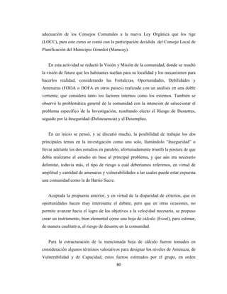 adecuación de los Consejos Comunales a la nueva Ley Orgánica que los rige
(LOCC), para este curso se contó con la participación decidida del Consejo Local de
Planificación del Municipio Girardot (Maracay).


   En esta actividad se redactó la Visión y Misión de la comunidad, donde se resaltó
la visión de futuro que los habitantes sueñan para su localidad y los mecanismos para
hacerlos realidad, considerando las Fortalezas, Oportunidades, Debilidades y
Amenazas (FODA o DOFA en otros países) realizado con un análisis en una doble
vertiente, que considera tanto los factores internos como los externos. También se
observó la problemática general de la comunidad con la intención de seleccionar el
problema específico de la Investigación, resultando electo el Riesgo de Desastres,
seguido por la Inseguridad (Delincuencia) y el Desempleo.


   En un inicio se pensó, y se discutió mucho, la posibilidad de trabajar los dos
principales temas en la investigación como uno solo, llamándolo “Inseguridad” o
llevar adelante los dos estudios en paralelo, afortunadamente triunfó la postura de que
debía realizarse el estudio en base al principal problema, y que aún era necesario
delimitar, todavía más, el tipo de riesgo a cual deberíamos referirnos, en virtud de
amplitud y cantidad de amenazas y vulnerabilidades a las cuales puede estar expuesta
una comunidad como la de Barrio Sucre.


   Aceptada la propuesta anterior, y en virtud de la disparidad de criterios, que en
oportunidades hacen muy interesante el debate, pero que en otras ocasiones, no
permite avanzar hacia el logro de los objetivos a la velocidad necesaria, se propuso
crear un instrumento, bien elemental como una hoja de cálculo (Excel), para estimar,
de manera cualitativa, el riesgo de desastre en la comunidad.


   Para la estructuración de la mencionada hoja de cálculo fueron tomados en
consideración algunos términos valorativos para designar los niveles de Amenaza, de
Vulnerabilidad y de Capacidad, estos fueron estimados por el grupo, en orden
                                          80
 