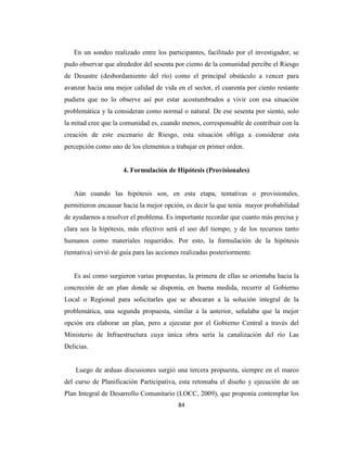 En un sondeo realizado entre los participantes, facilitado por el investigador, se
pudo observar que alrededor del sesenta por ciento de la comunidad percibe el Riesgo
de Desastre (desbordamiento del río) como el principal obstáculo a vencer para
avanzar hacia una mejor calidad de vida en el sector, el cuarenta por ciento restante
pudiera que no lo observe así por estar acostumbrados a vivir con esa situación
problemática y la consideran como normal o natural. De ese sesenta por siento, solo
la mitad cree que la comunidad es, cuando menos, corresponsable de contribuir con la
creación de este escenario de Riesgo, esta situación obliga a considerar esta
percepción como uno de los elementos a trabajar en primer orden.


                      4. Formulación de Hipótesis (Provisionales)


   Aún cuando las hipótesis son, en esta etapa, tentativas o provisionales,
permitieron encausar hacia la mejor opción, es decir la que tenía mayor probabilidad
de ayudarnos a resolver el problema. Es importante recordar que cuanto más precisa y
clara sea la hipótesis, más efectivo será el uso del tiempo, y de los recursos tanto
humanos como materiales requeridos. Por esto, la formulación de la hipótesis
(tentativa) sirvió de guía para las acciones realizadas posteriormente.


   Es así como surgieron varias propuestas, la primera de ellas se orientaba hacia la
concreción de un plan donde se disponía, en buena medida, recurrir al Gobierno
Local o Regional para solicitarles que se abocaran a la solución integral de la
problemática, una segunda propuesta, similar a la anterior, señalaba que la mejor
opción era elaborar un plan, pero a ejecutar por el Gobierno Central a través del
Ministerio de Infraestructura cuya única obra sería la canalización del río Las
Delicias.


    Luego de arduas discusiones surgió una tercera propuesta, siempre en el marco
del curso de Planificación Participativa, esta retomaba el diseño y ejecución de un
Plan Integral de Desarrollo Comunitario (LOCC, 2009), que proponía contemplar los
                                           84
 