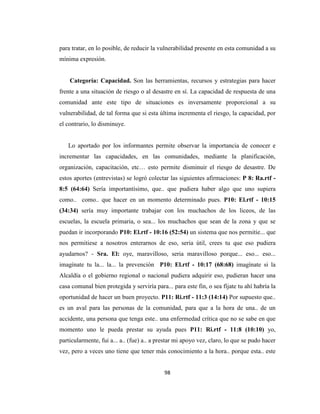 para tratar, en lo posible, de reducir la vulnerabilidad presente en esta comunidad a su
mínima expresión.


    Categoría: Capacidad. Son las herramientas, recursos y estrategias para hacer
frente a una situación de riesgo o al desastre en sí. La capacidad de respuesta de una
comunidad ante este tipo de situaciones es inversamente proporcional a su
vulnerabilidad, de tal forma que si esta última incrementa el riesgo, la capacidad, por
el contrario, lo disminuye.


   Lo aportado por los informantes permite observar la importancia de conocer e
incrementar las capacidades, en las comunidades, mediante la planificación,
organización, capacitación, etc… esto permite disminuir el riesgo de desastre. De
estos aportes (entrevistas) se logró colectar las siguientes afirmaciones: P 8: Ra.rtf -
8:5 (64:64) Sería importantísimo, que.. que pudiera haber algo que uno supiera
como.. como.. que hacer en un momento determinado pues. P10: El.rtf - 10:15
(34:34) sería muy importante trabajar con los muchachos de los liceos, de las
escuelas, la escuela primaria, o sea... los muchachos que sean de la zona y que se
puedan ir incorporando P10: El.rtf - 10:16 (52:54) un sistema que nos permitie... que
nos permitiese a nosotros enterarnos de eso, seria útil, crees tu que eso pudiera
ayudarnos? - Sra. El: oye, maravilloso, seria maravilloso porque... eso... eso...
imagínate tu la... la... la prevención P10: El.rtf - 10:17 (68:68) imagínate si la
Alcaldía o el gobierno regional o nacional pudiera adquirir eso, pudieran hacer una
casa comunal bien protegida y serviría para... para este fin, o sea fíjate tu ahí habría la
oportunidad de hacer un buen proyecto. P11: Ri.rtf - 11:3 (14:14) Por supuesto que..
es un aval para las personas de la comunidad, para que a la hora de una.. de un
accidente, una persona que tenga este.. una enfermedad crítica que no se sabe en que
momento uno le pueda prestar su ayuda pues P11: Ri.rtf - 11:8 (10:10) yo,
particularmente, fui a... a.. (fue) a.. a prestar mi apoyo vez, claro, lo que se pudo hacer
vez, pero a veces uno tiene que tener más conocimiento a la hora.. porque esta.. este


                                            98
 