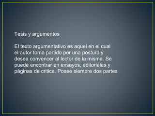 Tesis y argumentos
El texto argumentativo es aquel en el cual
el autor toma partido por una postura y
desea convencer al lector de la misma. Se
puede encontrar en ensayos, editoriales y
páginas de critica. Posee siempre dos partes
 