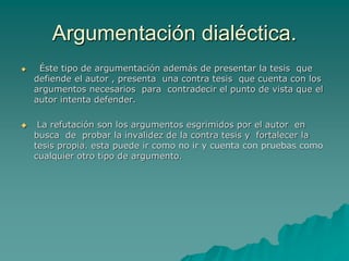 Argumentación dialéctica.
 Éste tipo de argumentación además de presentar la tesis que
defiende el autor , presenta una contra tesis que cuenta con los
argumentos necesarios para contradecir el punto de vista que el
autor intenta defender.
 La refutación son los argumentos esgrimidos por el autor en
busca de probar la invalidez de la contra tesis y fortalecer la
tesis propia. esta puede ir como no ir y cuenta con pruebas como
cualquier otro tipo de argumento.
 