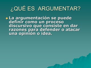 ¿QUÉ ES ARGUMENTAR?
 La argumentación se puede
definir como un proceso
discursivo que consiste en dar
razones para defender o atacar
una opinión o idea.
 