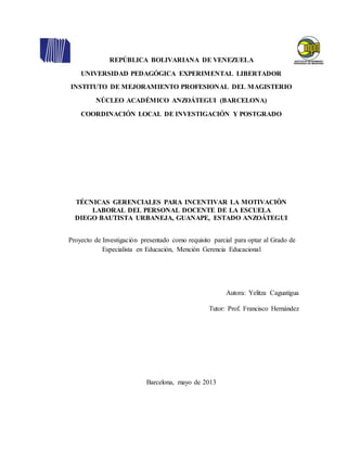REPÚBLICA BOLIVARIANA DE VENEZUELA
UNIVERSIDAD PEDAGÓGICA EXPERIMENTAL LIBERTADOR
INSTITUTO DE MEJORAMIENTO PROFESIONAL DEL MAGISTERIO
NÚCLEO ACADÉMICO ANZOÁTEGUI (BARCELONA)
COORDINACIÓN LOCAL DE INVESTIGACIÓN Y POSTGRADO
TÉCNICAS GERENCIALES PARA INCENTIVAR LA MOTIVACIÒN
LABORAL DEL PERSONAL DOCENTE DE LA ESCUELA
DIEGO BAUTISTA URBANEJA, GUANAPE, ESTADO ANZOÁTEGUI
Proyecto de Investigación presentado como requisito parcial para optar al Grado de
Especialista en Educación, Mención Gerencia Educacional
Autora: Yelitza Caguatigua
Tutor: Prof. Francisco Hernández
Barcelona, mayo de 2013
 
