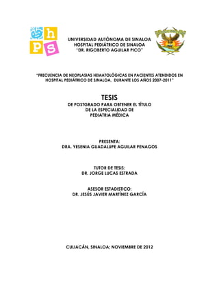 UNIVERSIDAD AUTÓNOMA DE SINALOA
HOSPITAL PEDIÁTRICO DE SINALOA
“DR. RIGOBERTO AGUILAR PICO”
“FRECUENCIA DE NEOPLASIAS HEMATOLÓGICAS EN PACIENTES ATENDIDOS EN
HOSPITAL PEDIÁTRICO DE SINALOA, DURANTE LOS AÑOS 2007-2011”
TESIS
DE POSTGRADO PARA OBTENER EL TÍTULO
DE LA ESPECIALIDAD DE
PEDIATRIA MÉDICA
PRESENTA:
DRA. YESENIA GUADALUPE AGUILAR PENAGOS
TUTOR DE TESIS:
DR. JORGE LUCAS ESTRADA
ASESOR ESTADISTICO:
DR. JESÚS JAVIER MARTÍNEZ GARCÍA
CULIACÁN, SINALOA; NOVIEMBRE DE 2012
 