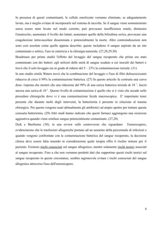 In presenza di questi contaminanti, le cellule emolizzate verranno eliminate, se adeguatamente
lavate, ma è meglio evitare di incorporarle nel sistema di raccolta. Se il sangue viene somministrato
senza essere stato lavato nel modo corretto, può provocare insufficienza renale, diminuire
l'ematocrito, aumentare il livello dei lattati, aumentare quello della bilirubina serica, provocare una
coagulazione intravascolare disseminata e potenzialmente la morte. Altre controindicazioni non
sono così assolute come quelle appena descritte; queste includono il sangue aspirato da un sito
contaminato e settico, l'uso in ostetricia e la chirurgia tumorale. (27,28,29,30)
Boudreaux per primo studiò l'effetto del lavaggio del sangue recuperato che prima era stato
contaminato con dei batteri; egli utilizzò delle unità di sangue scaduto a cui inoculò dei batteri e
trovò che il solo lavaggio era in grado di ridurre del 5 – 23% la contaminazione iniziale. (31)
In uno studio simile Waters trovò che la combinazione del lavaggio e l'uso di filtri deleucocizzanti
riduceva di circa il 99% la contaminazione batterica. (27) In questo articolo fu costruita una curva
dose- risposta che mostrò che una riduzione del 99% di una carica batterica iniziale di 10 7
, lasciò
ancora una carica di 10 5
. Questo livello di contaminazione è quello che si è visto che accade nelle
procedure chirurgiche dove vi è una contaminazione fecale macroscopica. E' importante tener
presente che durante molti degli interventi, la batteriemia è presente in relazione al trauma
chirurgico. Per questo vengono usati abitualmente gli antibiotici ad ampio spettro per trattare questa
consueta batteriemia. (29) Altri studi hanno indicato che questi farmaci aggiungono una sicurezza
aggiuntiva quando viene reinfuso sangue potenzialmente contaminato. (27,28)
Dzik e Sherburne (30), in una review sulle controversie che riguardano l'emorecupero,
evidenziarono che le trasfusioni allogeniche portano ad un aumento della percentuale di infezioni e
quando vengono confrontate con la contaminazione batterica del sangue recuperato, la decisione
clinica deve essere fatta tenendo in considerazione quale terapia offra il rischio minore per il
paziente. Esistono rischi conosciuti sul sangue allogenico, mentre solamente rischi teorici associati
al sangue recuperato. Fino a che non verranno prodotti dati che supportino questi rischi teorici sul
sangue recuperato in queste circostanze, sembra ragionevole evitare i rischi conosciuti del sangue
allogenico attraverso l'uso dell'emorecupero.
6
 