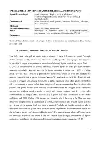 TABELLA DELLE CONTROINDICAZIONI RELATIVE ALL'EMORECUPERO *
Agenti farmacologici agenti coagulanti (Surgicel, Avitene, Gelfoam..)
soluzioni irriganti (betadine, antibiotici per uso topico..)
metilmetacrilato
Contaminanti urina, frammenti ossei, grasso, contenuto intestinale, infezione,
fluido amniotico
Malignità
Patologie ematologiche anemia falciforme, talassemia
Misto monossido di carbonio (fumo da elettrocauterizzazione),
catecolamine (feocromocitoma), Oxymetazolina (Afrin)
Papaverina
*Esper SA, Waters JH. Intra-operative cell salvage: a fresh look at the indications and contraindications. Blood Transfus
2011; 9:139 – 147
2.3 Indicazioni controverse: Ostetricia e Chirurgia Tumorale
Una delle cause principali di morte materna durante il parto è l'emorragia, quindi l'impiego
dell'emorecupero sarebbe naturalmente interessante (32,33). Quando viene impiegato l'emorecupero
in ostetricia, il sangue perso può essere contaminato da batteri, liquido amniotico e sangue fetale
(34,35). La contaminazione da liquido amniotico è temuta perché in teoria può potenzialmente
provocare un'embolia. Siccome l'embolia da liquido amniotico è molto rara (1:8000 – 1:30000
parti), fare uno studio decisivo è praticamente impossibile; tuttavia ci sono altri markers che
possono essere associati a questa sindrome. Waters (36) ha dimostrato che i filtri deleucocizzanti
assieme al lavaggio delle emazie, rimuovono le cellule squamose fetali ad un grado comparabile
alla concentrazione di queste cellule in un campione di sangue materno dopo la separazione dalla
placenta. Da questo studio è stato concluso che la combinazione del lavaggio e della filtrazione
produce un prodotto ematico simile a quello del sangue materno con l'eccezione della
contaminazione da sangue fetale. Sullivan (37) è giunto alle stesse conclusioni in uno studio
pubblicato nel 2008. Catling (38) invece, pur trovando che il lavaggio e la filtrazione non
rimuovono completamente le squame fetali e i debris, asserisce che ci sono evidenti ragioni cliniche
per ritenere che le squame fetali non siano la causa dell'embolia da liquido amniotico e che la
trasfusione inevitabile di globuli rossi fetali può essere un problema nell'incopatibilità rhesus, ma
che può essere trattata con le immunoglobuline anti-D. L'evidente sostegno all'uso dell'emorecupero
nell'emorragia ostetrica è dato anche da 390 casi riportati dove il sangue contaminato dal liquido
amniotico, è stato lavato e reinfuso senza filtrazione e senza conseguenze negative. (39, 40)
7
 