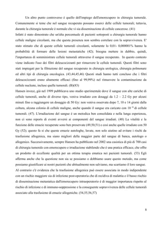Un altro punto controverso è quello dell'impiego dell'emorecupero in chirurgia tumorale.
Comunemente si teme che nel sangue recuperato possano esserci delle cellule tumorali; tuttavia,
durante la chirurgia tumorale è normale che vi sia disseminazione di cellule cancerose. (41)
Infatti è stato dimostrato che un'alta percentuale di pazienti sottoposti a chirurgia tumorale hanno
cellule maligne circolanti, ma che questa presenza non sembra correlare con la sopravvivenza. E'
stato stimato che di queste cellule tumorali circolanti, solamente lo 0,01- 0,000001% hanno la
probabilità di formare delle lesioni metastatiche (42); bisogna mettere in dubbio, quindi,
l'importanza di somministrare cellule tumorali attraverso il sangue recuperato. In questo contesto
viene indicato l'uso dei filtri deleucocizzanti per rimuovere le cellule tumorali. Questi filtri sono
stati impiegati per la filtrazione del sangue recuperato in chirurgia urologica, chirurgia polmonare
ed altri tipi di chirurgia oncologica. (43,44,45,46) Questi studi hanno tutti concluso che i filtri
deleucocizzanti erano altamente efficaci (fino al 99,99%) nel rimuovere la contaminazione da
cellule nucleate, incluse quelle tumorali. (B)(83)
Hansen invece, già nel 1999 pubblicava uno studio sperimentale dove il sangue con alte cariche di
cellule tumorali, anche di diverso tipo, veniva irradiato con dosaggi da 1.2 – 2.2 Gy per alcuni
minuti fino a raggiungere un dosaggio di 50 Gy: non veniva osservata dopo 7, 10 e 14 giorni dalla
coltura, alcuna colonia di cellule maligne, anche quando il sangue era caricato con 10 10
di cellule
tumorali. (47). L'irradiazione del sangue è un metodica ben consolidata e nella lunga esperienza,
non ci sono reports di eventi avversi ai componenti del sangue irradiati. (48) La vitalità e la
funzione delle emazie recuperate sono ben preservate (49,50,51) e così anche quelle irradiate con 50
Gy (52); questo fa si che queste emazie autologhe, lavate, non solo aiutino ad evitare i rischi da
trasfusione allogenica, ma siano migliori della maggior parte del sangue di banca, autologo o
allogenico. Successivamente, sempre Hansen ha pubblicato nel 2002 una casistica di più di 700 casi
di chirurgia tumorale con emorecupero e irradiazione stabilendo che è una pratica efficace, che offre
un prodotto di eccellente qualità per un ottima terapia ematica nei pazienti tumorali. (53) Egli
afferma anche che la questione non sia se possiamo o dobbiamo usare questo metodo, ma come
possiamo giustificare ai nostri pazienti che abitualmente non salviamo, ma scartiamo il loro sangue.
Al contrario c'è evidenza che la trasfusione allogenica può essere associata in modo indipendente
con un rischio maggiore sia di infezione post-operatoria che di recidiva di malattia e il basso rischio
di disseminazione metastatica dall'emorecupero intraoperatorio è di maggior importanza rispetto al
rischio di infezione e di immuno-soppressione e la conseguente sopravvivenza delle cellule tumorali
associato alla trasfusione di emazie allogeniche. (54,55,56,57)
8
 