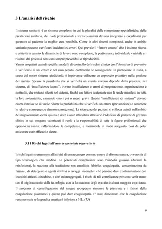 3 L'analisi del rischio
Il sistema sanitario è un sistema complesso in cui la pluralità delle competenze specialistiche, delle
prestazioni sanitarie, dei ruoli professionali e tecnico-sanitari devono integrarsi e coordinarsi per
garantire al paziente la miglior cura possibile. Come in altri sistemi complessi, anche in ambito
sanitario possono verificarsi incidenti ed errori. Qui prevale il “fattore umano” che è insieme risorsa
e criticità in quanto le dinamiche di lavoro sono complesse, la performance individuale variabile e i
risultati dei processi non sono sempre prevedibili e riproducibili.
Vanno progettati quindi specifici modelli di controllo del rischio clinico con l'obiettivo di prevenire
il verificarsi di un errore e nel caso accada, contenerne le conseguenze. In particolare in Italia, a
causa del nostro sistema giudiziario, è importante utilizzare un approccio proattivo nella gestione
del rischio. Spesso la possibilità che si verifichi un evento avverso dipende dalla presenza, nel
sistema, di “insufficienze latenti”, ovvero insufficienze o errori di progettazione, organizzazione e
controllo, che restano silenti nel sistema, finché un fattore scatenante non li rende manifesti in tutta
la loro potenzialità, causando errori più o meno gravi. Queste “insufficienze di sistema” devono
essere rimosse se si vuole ridurre la probabilità che si verifichi un errore (prevenzione) e contenere
le relative conseguenze dannose (protezione). La sicurezza dei pazienti si colloca quindi nell'ambito
del miglioramento della qualità e deve essere affrontata attraverso l'adozione di pratiche di governo
clinico in cui vengano valorizzati il ruolo e la responsabilità di tutte le figure professionali che
operano in sanità, rafforzandone le competenze, e formandole in modo adeguato, così da poter
assicurare cure efficaci e sicure.
3.1 I Rischi legati all'emorecupero intraoperatorio
I rischi legati strettamente all'attività di emorecupero possono essere di diversa natura, ovvero sia di
tipo tecnologico che medico. Le potenziali complicanze sono l'embolia gassosa (durante la
reinfusione), la reazione alla trasfusione non emolitica febbrile, coagulopatia, contaminazione da
farmaci, da detergenti o agenti infettivi o lavaggi incompleti che possono dare contaminazione con
leucociti attivati, citochine, e altri microaggregati. I rischi di tali complicanze possono venir meno
con il miglioramento della tecnologia, con la formazione degli operatori ed una maggior esperienza.
Il processo di centrifugazione del sangue recuperato rimuove le piastrine e i fattori della
coagulazione plasmatici e questo può dare coagulopatia. E' stato dimostrato che la coagulazione
resta normale se la perdita ematica è inferiore a 3 L. (75)
9
 